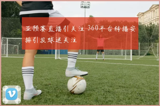 亚预赛直播引关注 360平台转播安排引发球迷关注