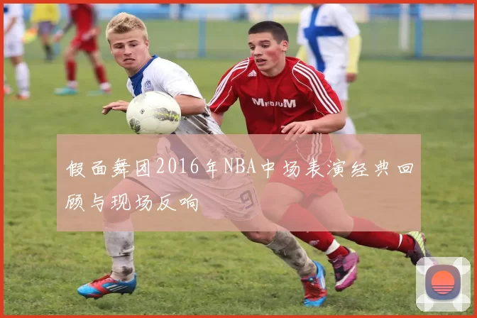 假面舞团2016年NBA中场表演经典回顾与现场反响