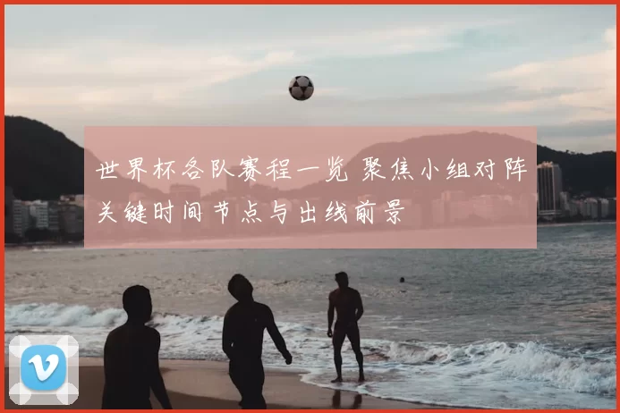 世界杯各队赛程一览 聚焦小组对阵关键时间节点与出线前景