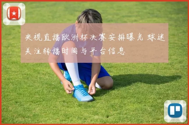 央视直播欧洲杯决赛安排曝光 球迷关注转播时间与平台信息