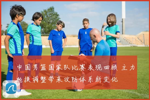 中国男篮国家队比赛表现回顾 主力轮换调整带来攻防体系新变化
