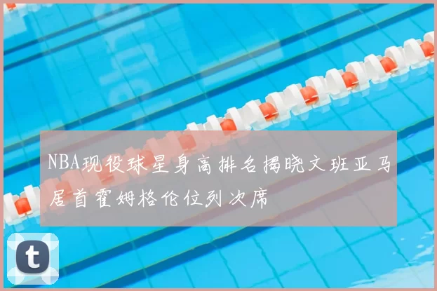 NBA现役球星身高排名揭晓文班亚马居首霍姆格伦位列次席