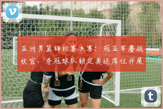 亚洲男篮锦标赛决赛：冠亚军鏖战收官，夺冠球队锁定奥运席位并展现统治力