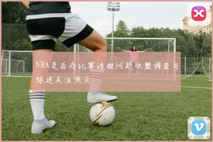 NBA是否存比赛造假问题联盟调查与球迷关注焦点