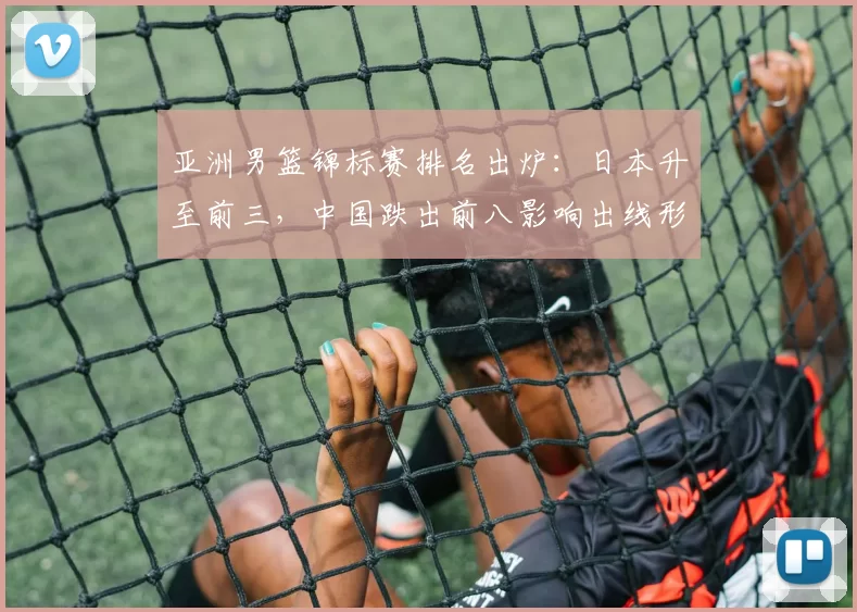 亚洲男篮锦标赛排名出炉：日本升至前三，中国跌出前八影响出线形势