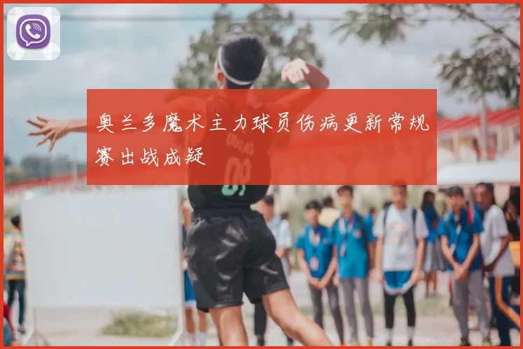奥兰多魔术主力球员伤病更新常规赛出战成疑