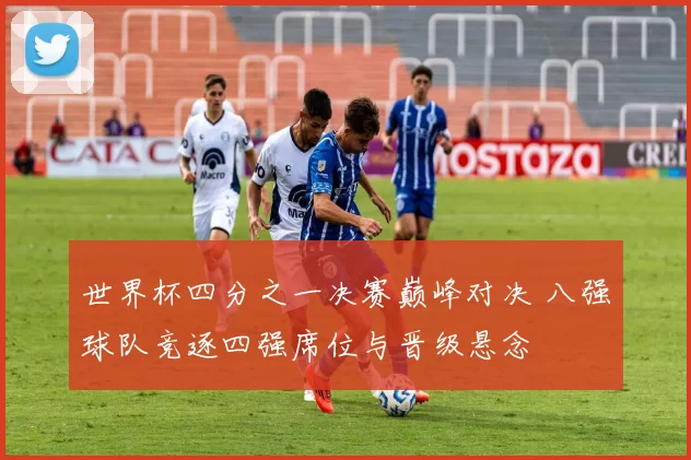 世界杯四分之一决赛巅峰对决 八强球队竞逐四强席位与晋级悬念