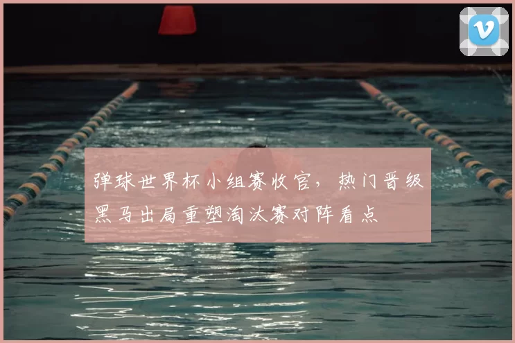 弹球世界杯小组赛收官,热门晋级黑马出局重塑淘汰赛对阵看点