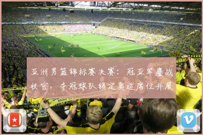 亚洲男篮锦标赛决赛：冠亚军鏖战收官，夺冠球队锁定奥运席位并展现统治力