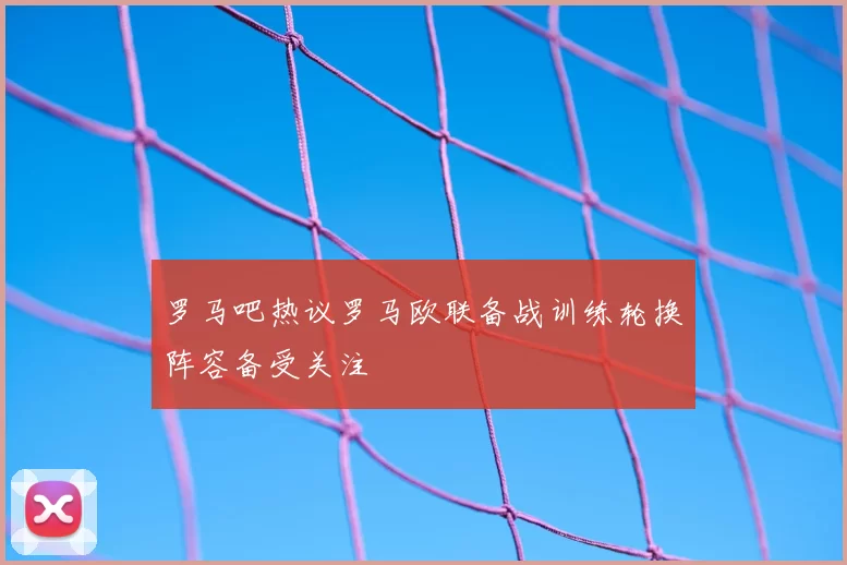 罗马吧热议罗马欧联备战训练轮换阵容备受关注