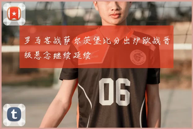 罗马客战萨尔茨堡比分出炉欧战晋级悬念继续延续