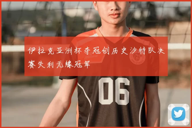伊拉克亚洲杯夺冠创历史沙特队决赛失利无缘冠军
