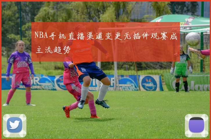 NBA手机直播渠道变更无插件观赛成主流趋势