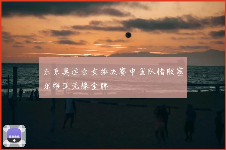 东京奥运会女排决赛中国队惜败塞尔维亚无缘金牌
