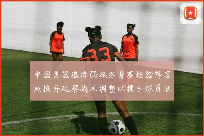中国男篮选择弱旅热身赛检验阵容轮换并观察战术调整以提升球员状态