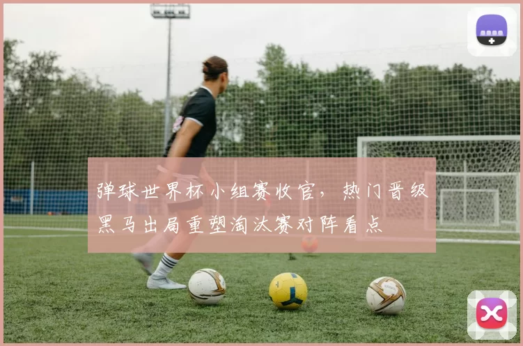 弹球世界杯小组赛收官,热门晋级黑马出局重塑淘汰赛对阵看点