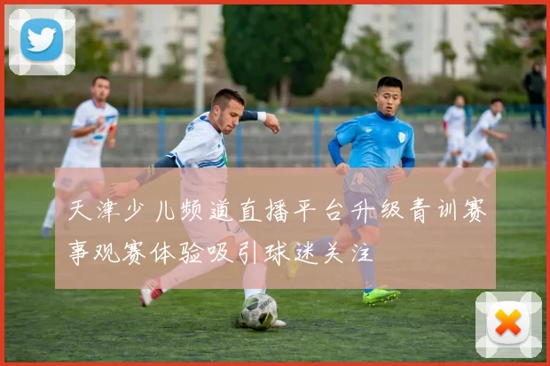 天津少儿频道直播平台升级青训赛事观赛体验吸引球迷关注
