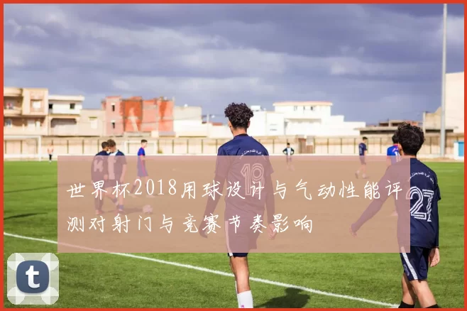 世界杯2018用球设计与气动性能评测对射门与竞赛节奏影响