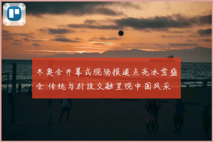 冬奥会开幕式现场报道点亮冰雪盛会 传统与科技交融呈现中国风采