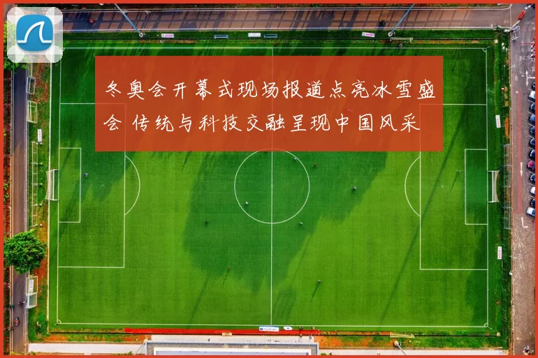 冬奥会开幕式现场报道点亮冰雪盛会 传统与科技交融呈现中国风采