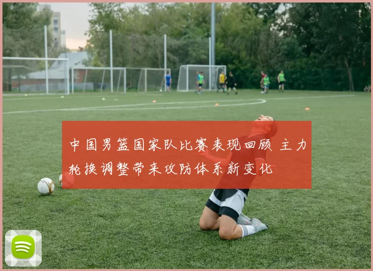 中国男篮国家队比赛表现回顾 主力轮换调整带来攻防体系新变化