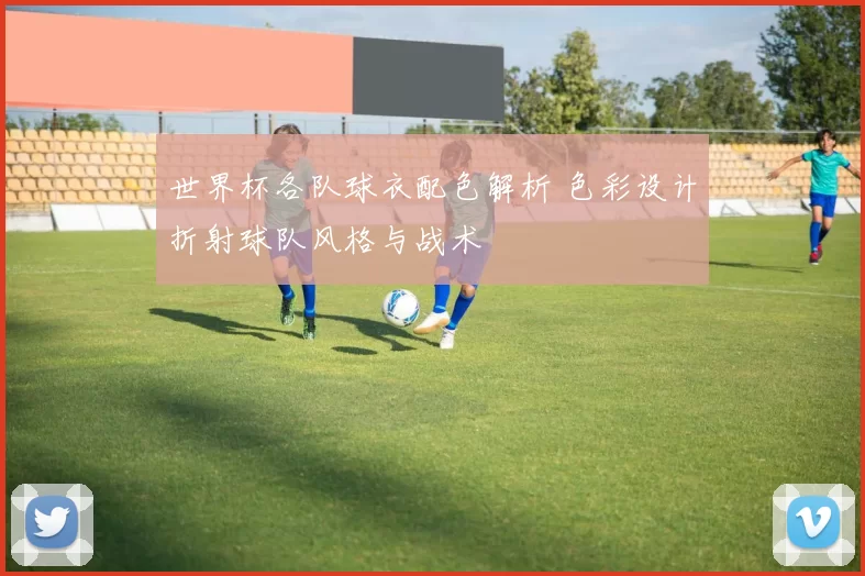 世界杯各队球衣配色解析 色彩设计折射球队风格与战术