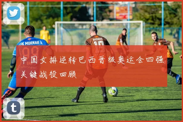 中国女排逆转巴西晋级奥运会四强关键战役回顾