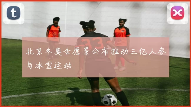 北京冬奥会愿景公布推动三亿人参与冰雪运动