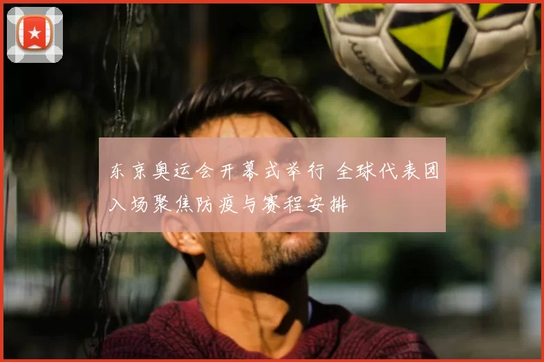 东京奥运会开幕式举行 全球代表团入场聚焦防疫与赛程安排