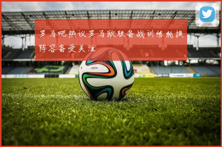 罗马吧热议罗马欧联备战训练轮换阵容备受关注