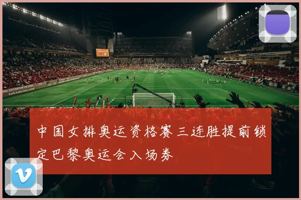 中国女排奥运资格赛三连胜提前锁定巴黎奥运会入场券