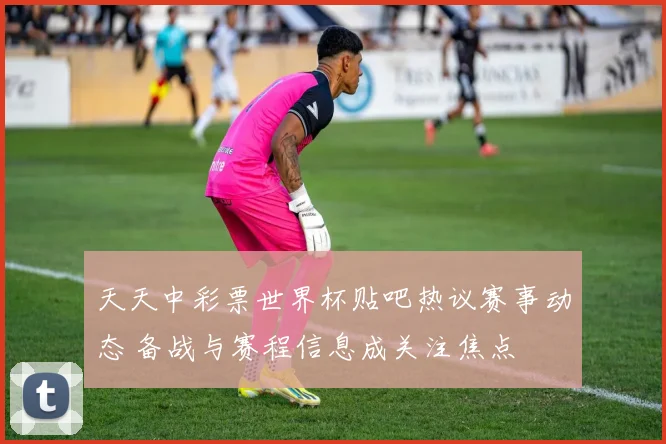 天天中彩票世界杯贴吧热议赛事动态 备战与赛程信息成关注焦点