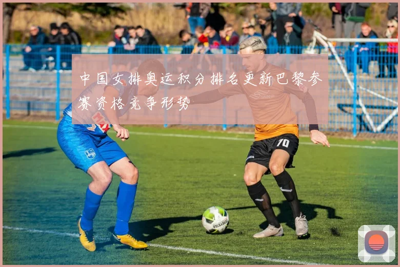 中国女排奥运积分排名更新巴黎参赛资格竞争形势